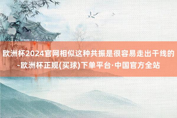 欧洲杯2024官网相似这种共振是很容易走出干线的-欧洲杯正规(买球)下单平台·中国官方全站