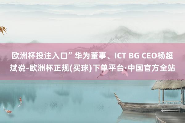 欧洲杯投注入口”华为董事、ICT BG CEO杨超斌说-欧洲杯正规(买球)下单平台·中国官方全站