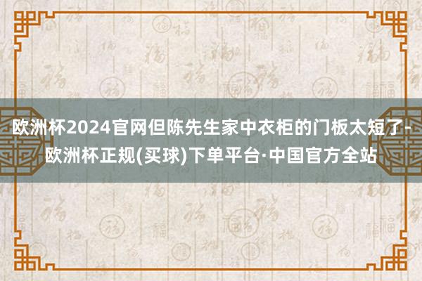 欧洲杯2024官网但陈先生家中衣柜的门板太短了-欧洲杯正规(买球)下单平台·中国官方全站