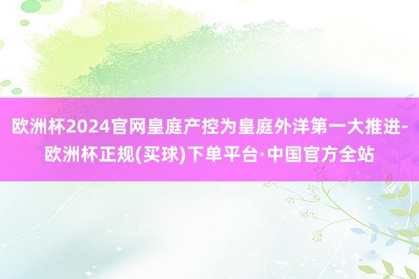 欧洲杯2024官网皇庭产控为皇庭外洋第一大推进-欧洲杯正规(买球)下单平台·中国官方全站