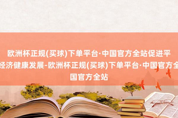 欧洲杯正规(买球)下单平台·中国官方全站促进平台经济健康发展-欧洲杯正规(买球)下单平台·中国官方全站