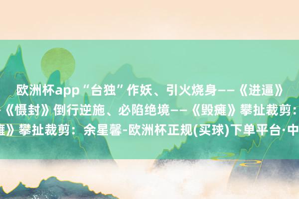 欧洲杯app“台独”作妖、引火烧身——《进逼》闹得越凶、勒得越紧——《慑封》倒行逆施、必陷绝境——《毁瘫》攀扯裁剪：余星馨-欧洲杯正规(买球)下单平台·中国官方全站