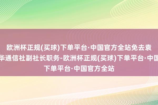 欧洲杯正规(买球)下单平台·中国官方全站免去袁炳忠的新华通信社副社长职务-欧洲杯正规(买球)下单平台·中国官方全站