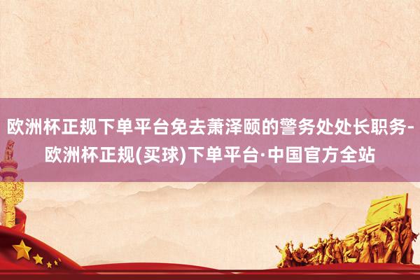 欧洲杯正规下单平台免去萧泽颐的警务处处长职务-欧洲杯正规(买球)下单平台·中国官方全站