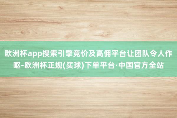 欧洲杯app搜索引擎竞价及高佣平台让团队令人作呕-欧洲杯正规(买球)下单平台·中国官方全站