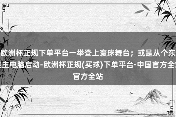 欧洲杯正规下单平台一举登上寰球舞台；或是从个东谈主电脑启动-欧洲杯正规(买球)下单平台·中国官方全站