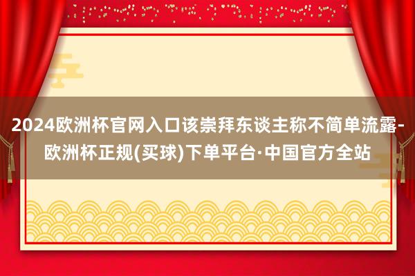 2024欧洲杯官网入口该崇拜东谈主称不简单流露-欧洲杯正规(买球)下单平台·中国官方全站