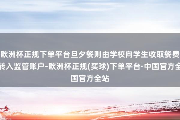 欧洲杯正规下单平台旦夕餐则由学校向学生收取餐费后转入监管账户-欧洲杯正规(买球)下单平台·中国官方全站