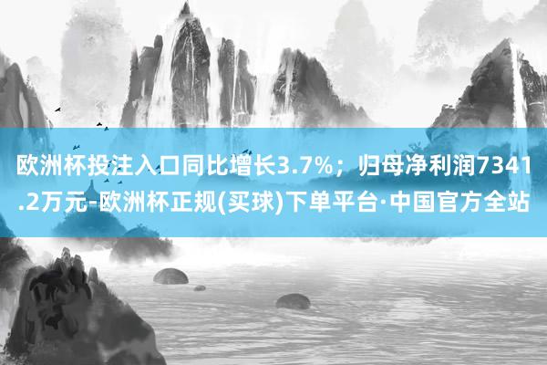欧洲杯投注入口同比增长3.7%；归母净利润7341.2万元-欧洲杯正规(买球)下单平台·中国官方全站