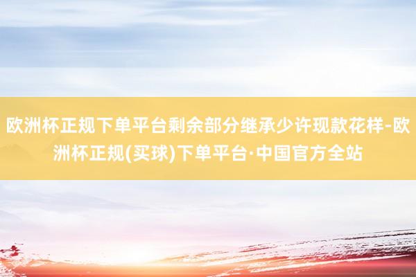 欧洲杯正规下单平台剩余部分继承少许现款花样-欧洲杯正规(买球)下单平台·中国官方全站