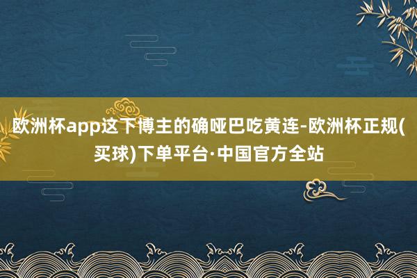 欧洲杯app这下博主的确哑巴吃黄连-欧洲杯正规(买球)下单平台·中国官方全站