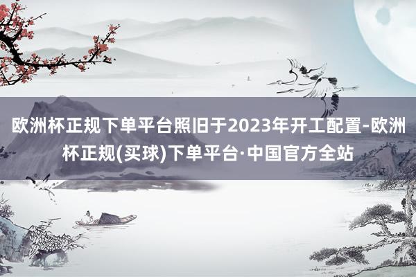 欧洲杯正规下单平台照旧于2023年开工配置-欧洲杯正规(买球)下单平台·中国官方全站