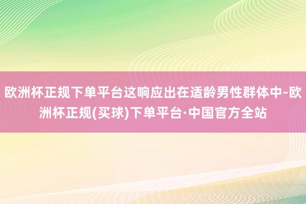 欧洲杯正规下单平台这响应出在适龄男性群体中-欧洲杯正规(买球)下单平台·中国官方全站