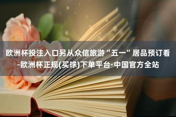 欧洲杯投注入口　　另从众信旅游“五一”居品预订看-欧洲杯正规(买球)下单平台·中国官方全站