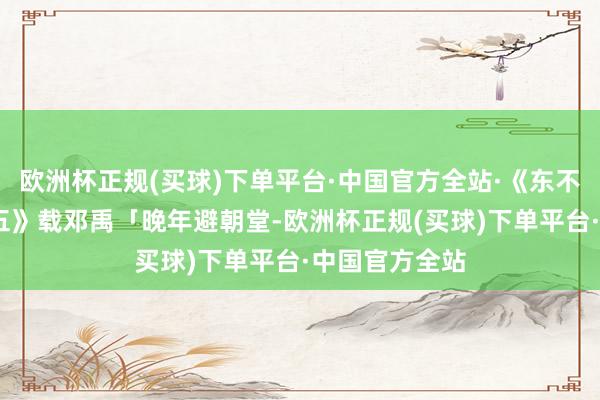欧洲杯正规(买球)下单平台·中国官方全站·《东不雅汉记·卷十五》载邓禹「晚年避朝堂-欧洲杯正规(买球)下单平台·中国官方全站