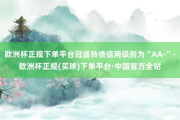 欧洲杯正规下单平台冠盛转债信用级别为“AA-”-欧洲杯正规(买球)下单平台·中国官方全站