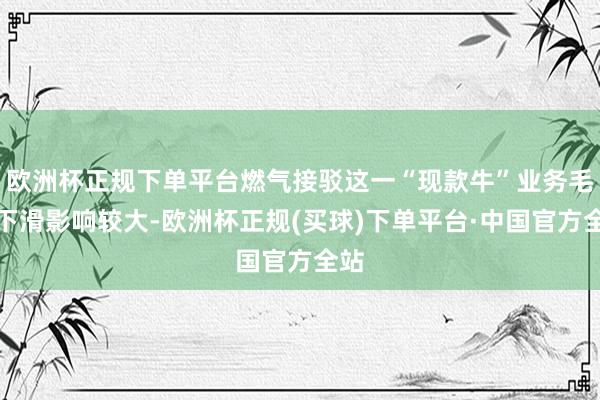 欧洲杯正规下单平台燃气接驳这一“现款牛”业务毛利下滑影响较大-欧洲杯正规(买球)下单平台·中国官方全站
