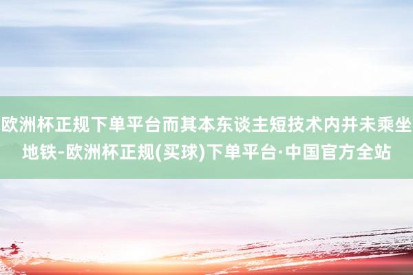 欧洲杯正规下单平台而其本东谈主短技术内并未乘坐地铁-欧洲杯正规(买球)下单平台·中国官方全站