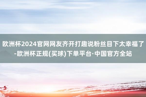 欧洲杯2024官网网友齐开打趣说粉丝目下太幸福了-欧洲杯正规(买球)下单平台·中国官方全站