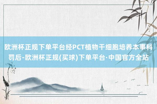 欧洲杯正规下单平台经PCT植物干细胞培养本事科罚后-欧洲杯正规(买球)下单平台·中国官方全站