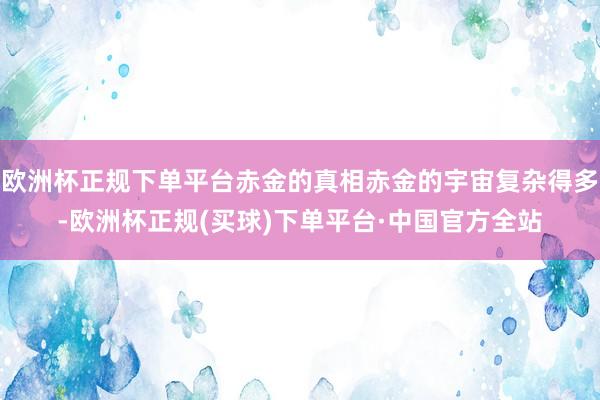 欧洲杯正规下单平台赤金的真相赤金的宇宙复杂得多-欧洲杯正规(买球)下单平台·中国官方全站
