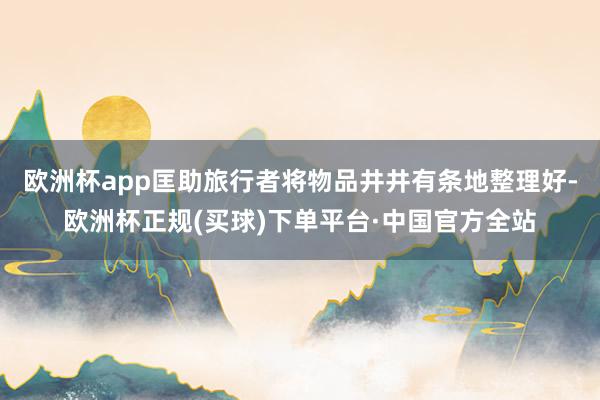 欧洲杯app匡助旅行者将物品井井有条地整理好-欧洲杯正规(买球)下单平台·中国官方全站
