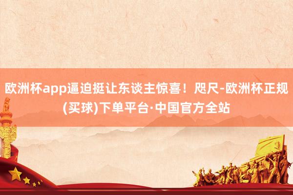 欧洲杯app逼迫挺让东谈主惊喜！咫尺-欧洲杯正规(买球)下单平台·中国官方全站