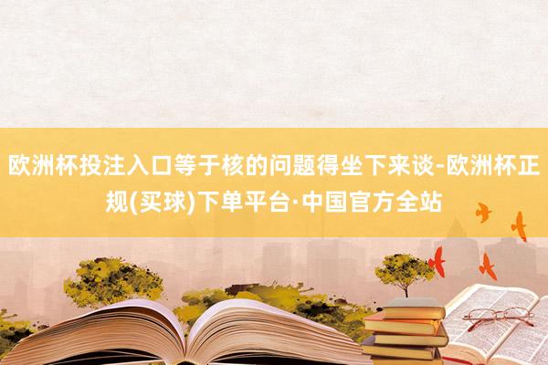 欧洲杯投注入口等于核的问题得坐下来谈-欧洲杯正规(买球)下单平台·中国官方全站