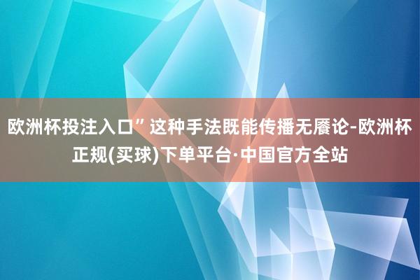 欧洲杯投注入口”这种手法既能传播无餍论-欧洲杯正规(买球)下单平台·中国官方全站