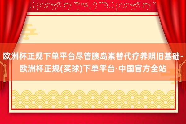 欧洲杯正规下单平台尽管胰岛素替代疗养照旧基础-欧洲杯正规(买球)下单平台·中国官方全站