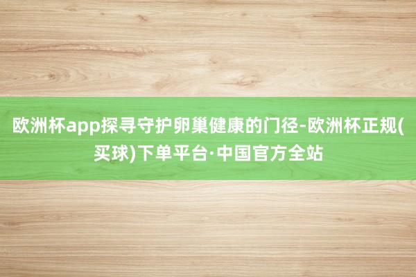 欧洲杯app探寻守护卵巢健康的门径-欧洲杯正规(买球)下单平台·中国官方全站