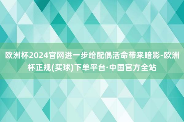 欧洲杯2024官网进一步给配偶活命带来暗影-欧洲杯正规(买球)下单平台·中国官方全站