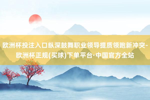 欧洲杯投注入口纵深鼓舞职业领导提质领跑新冲突-欧洲杯正规(买球)下单平台·中国官方全站