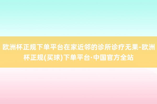 欧洲杯正规下单平台在家近邻的诊所诊疗无果-欧洲杯正规(买球)下单平台·中国官方全站