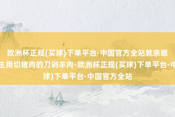 欧洲杯正规(买球)下单平台·中国官方全站就亲眼看到有东谈主用切猪肉的刀剁羊肉-欧洲杯正规(买球)下单平台·中国官方全站