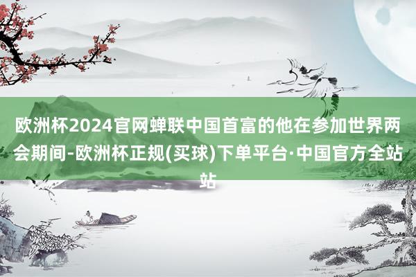 欧洲杯2024官网蝉联中国首富的他在参加世界两会期间-欧洲杯正规(买球)下单平台·中国官方全站