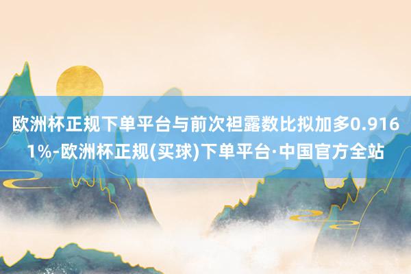 欧洲杯正规下单平台与前次袒露数比拟加多0.9161%-欧洲杯正规(买球)下单平台·中国官方全站