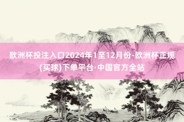 欧洲杯投注入口　　2024年1至12月份-欧洲杯正规(买球)下单平台·中国官方全站