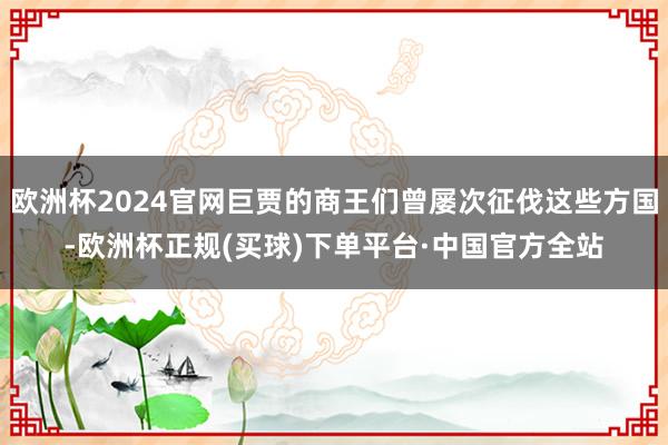 欧洲杯2024官网巨贾的商王们曾屡次征伐这些方国-欧洲杯正规(买球)下单平台·中国官方全站