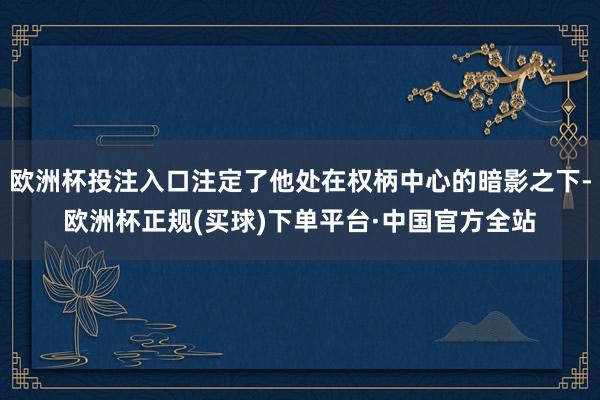 欧洲杯投注入口注定了他处在权柄中心的暗影之下-欧洲杯正规(买球)下单平台·中国官方全站