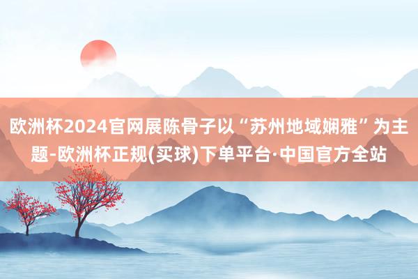 欧洲杯2024官网展陈骨子以“苏州地域娴雅”为主题-欧洲杯正规(买球)下单平台·中国官方全站