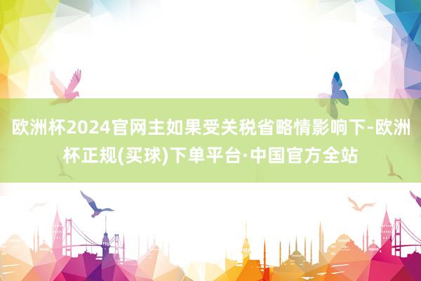 欧洲杯2024官网主如果受关税省略情影响下-欧洲杯正规(买球)下单平台·中国官方全站