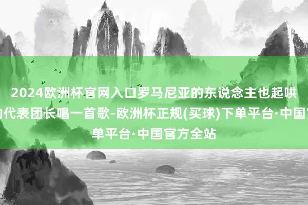 2024欧洲杯官网入口罗马尼亚的东说念主也起哄要中国的代表团长唱一首歌-欧洲杯正规(买球)下单平台·中国官方全站