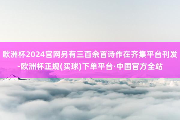 欧洲杯2024官网另有三百余首诗作在齐集平台刊发-欧洲杯正规(买球)下单平台·中国官方全站