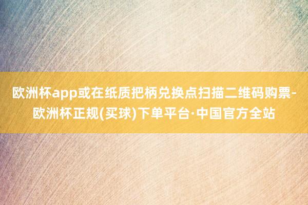 欧洲杯app或在纸质把柄兑换点扫描二维码购票-欧洲杯正规(买球)下单平台·中国官方全站