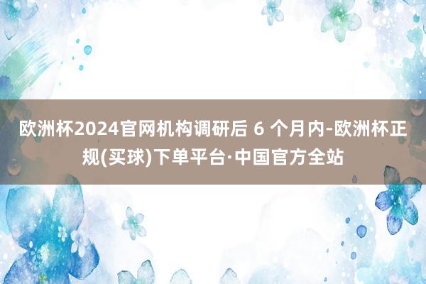 欧洲杯2024官网机构调研后 6 个月内-欧洲杯正规(买球)下单平台·中国官方全站