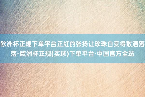 欧洲杯正规下单平台正红的张扬让珍珠白变得散洒落落-欧洲杯正规(买球)下单平台·中国官方全站