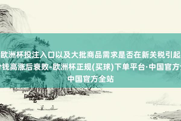 欧洲杯投注入口以及大批商品需求是否在新关税引起的价钱高涨后衰败-欧洲杯正规(买球)下单平台·中国官方全站