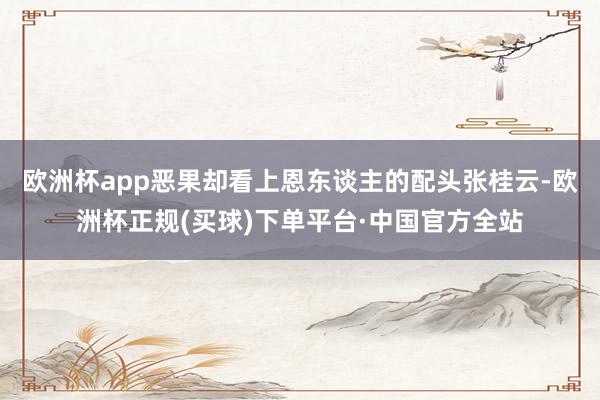 欧洲杯app恶果却看上恩东谈主的配头张桂云-欧洲杯正规(买球)下单平台·中国官方全站