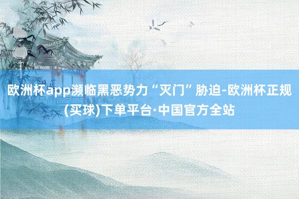 欧洲杯app濒临黑恶势力“灭门”胁迫-欧洲杯正规(买球)下单平台·中国官方全站